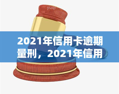 2021年信用卡逾期量刑，2021年信用卡逾期：法律责任与量刑解析