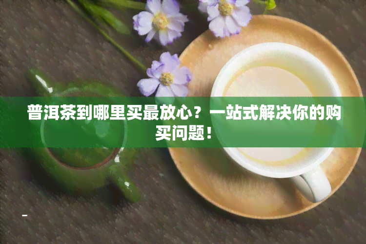 普洱茶到哪里买最放心？一站式解决你的购买问题！