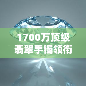 1700万顶级翡翠手镯领衔，多款翡翠竞相亮相：7000万、7500万、7400万、翡翠1000万、8000万等总价逾亿的翡翠珍品闪耀全场！