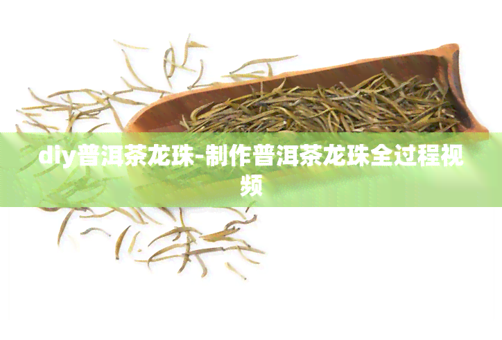 diy普洱茶龙珠-制作普洱茶龙珠全过程视频