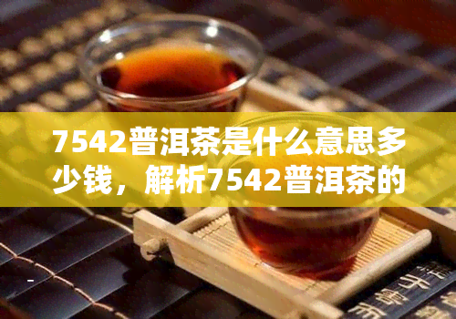 7542普洱茶是什么意思多少钱，解析7542普洱茶的含义及价格，让您了解这款茶叶的价值所在