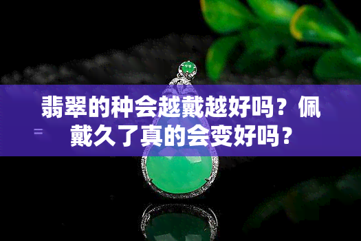 翡翠的种会越戴越好吗？佩戴久了真的会变好吗？