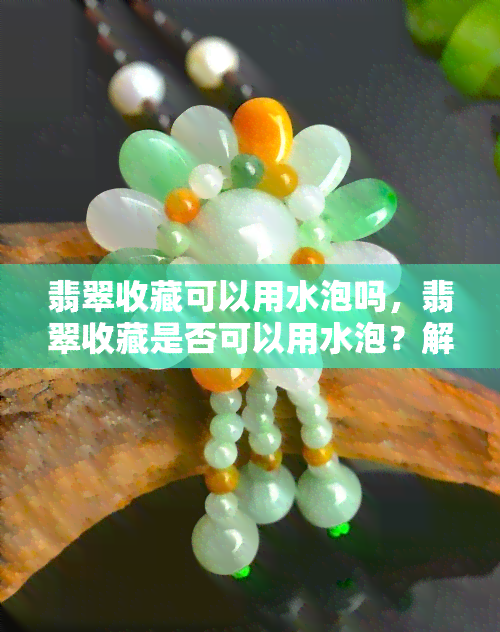 翡翠收藏可以用水泡吗，翡翠收藏是否可以用水泡？解答你的疑惑