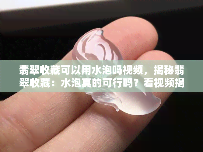 翡翠收藏可以用水泡吗视频，揭秘翡翠收藏：水泡真的可行吗？看视频揭晓答案！