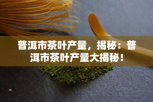 普洱市茶叶产量，揭秘：普洱市茶叶产量大揭秘！