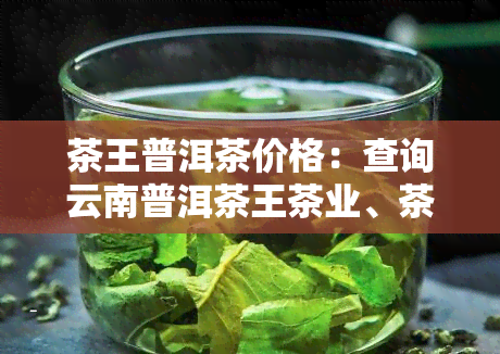 茶王普洱茶价格：查询云南普洱茶王茶业、茶王寨普洱茶价位及普洱茶王茶业集团普洱茶价格