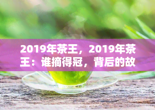 2019年茶王，2019年茶王：谁摘得冠，背后的故事与评价