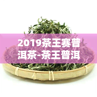 2019茶王赛普洱茶-茶王普洱茶价格