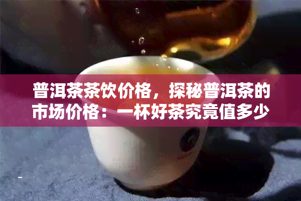 普洱茶茶饮价格，探秘普洱茶的市场价格：一杯好茶究竟值多少？