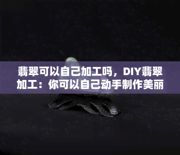 翡翠可以自己加工吗，DIY翡翠加工：你可以自己动手制作美丽的翡翠饰品吗？