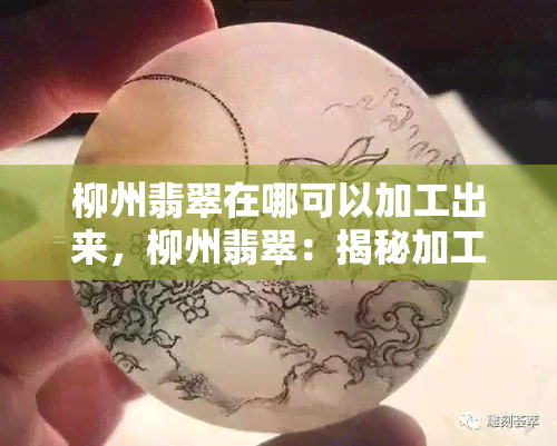 柳州翡翠在哪可以加工出来，柳州翡翠：揭秘加工产地，让你了解翡翠的制作过程