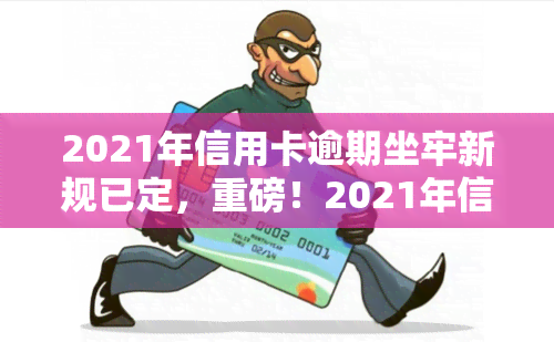 2021年信用卡逾期坐牢新规已定，重磅！2021年信用卡逾期坐牢新规正式出炉，你必须知道的事！