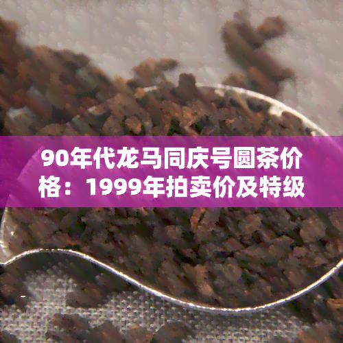 90年代龙马同庆号圆茶价格：1999年拍卖价及特级售价，云南茶叶市场行情