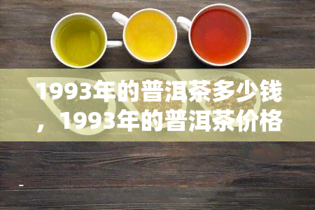 1993年的普洱茶多少钱，1993年的普洱茶价格是多少？探究历老茶的收藏价值