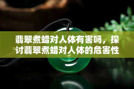 翡翠煮蜡对人体有害吗，探讨翡翠煮蜡对人体的危害性