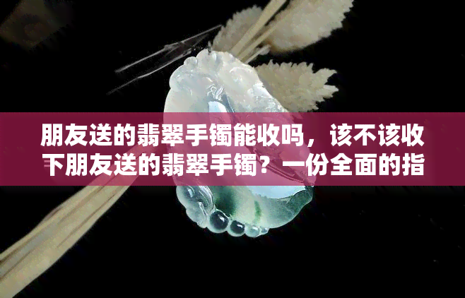 朋友送的翡翠手镯能收吗，该不该收下朋友送的翡翠手镯？一份全面的指南