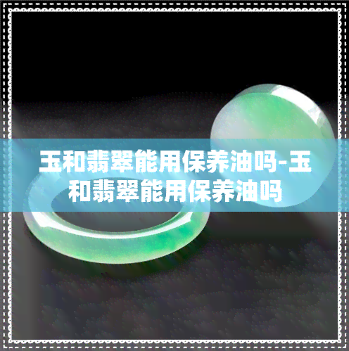 玉和翡翠能用保养油吗-玉和翡翠能用保养油吗