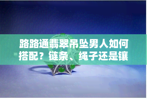 路路通翡翠吊坠男人如何搭配？链条、绳子还是镶嵌？寓意、佩戴方法全解析！