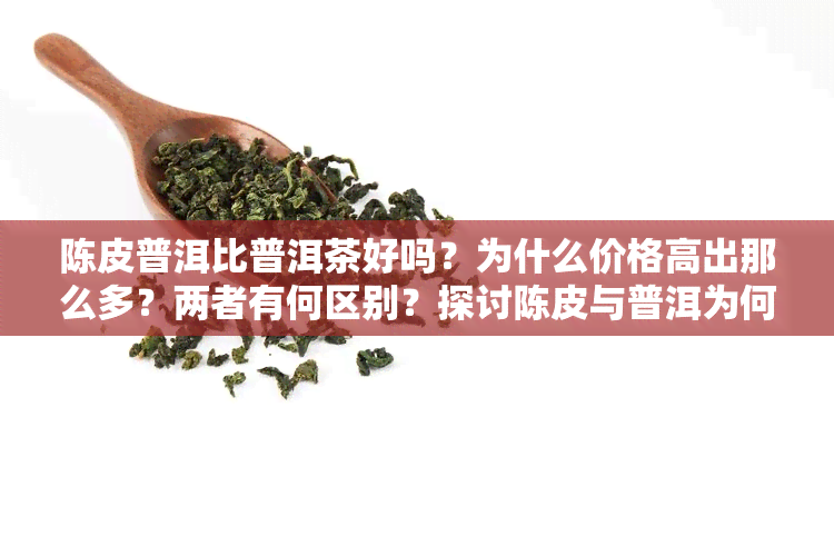 陈皮普洱比普洱茶好吗？为什么价格高出那么多？两者有何区别？探讨陈皮与普洱为何堪称完美搭配。