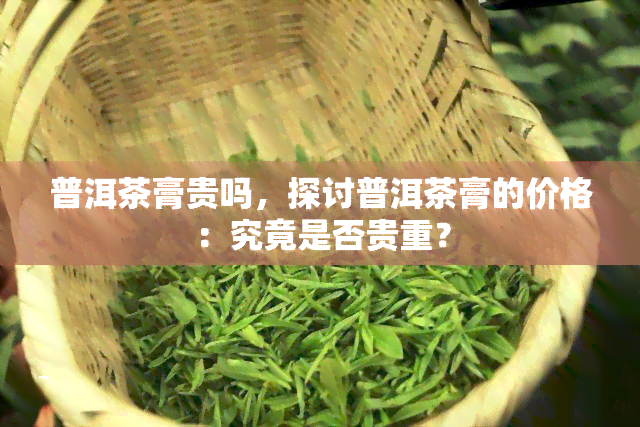 普洱茶膏贵吗，探讨普洱茶膏的价格：究竟是否贵重？