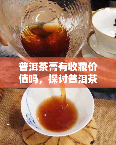 普洱茶膏有收藏价值吗，探讨普洱茶膏的收藏价值