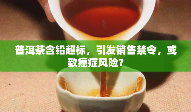 普洱茶含铅超标，引发销售禁令，或致癌症风险？