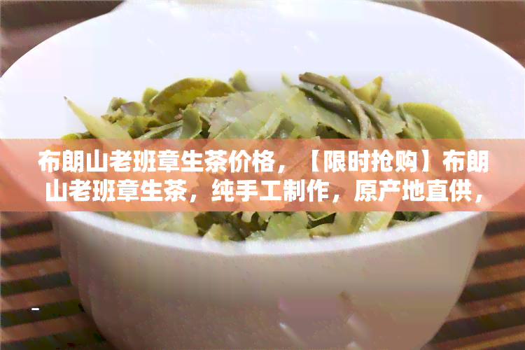 布朗山老班章生茶价格，【限时抢购】布朗山老班章生茶，纯手工制作，原产地直供，价格实，口感醇厚，送亲友自饮皆宜！快来选购吧！