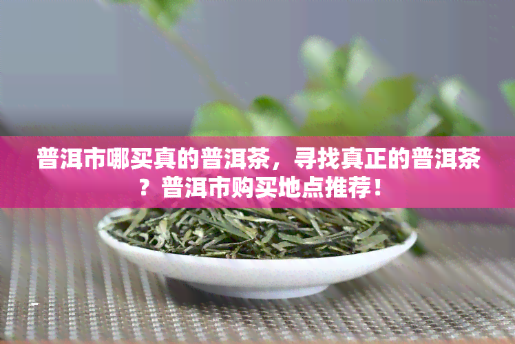 普洱市哪买真的普洱茶，寻找真正的普洱茶？普洱市购买地点推荐！