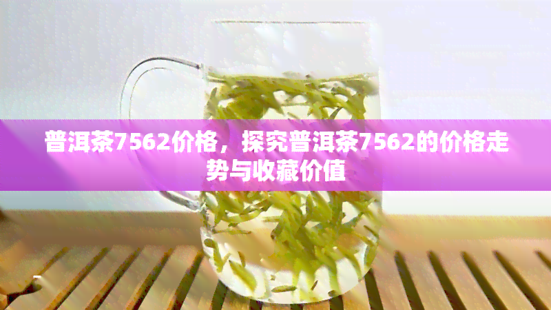 普洱茶7562价格，探究普洱茶7562的价格走势与收藏价值