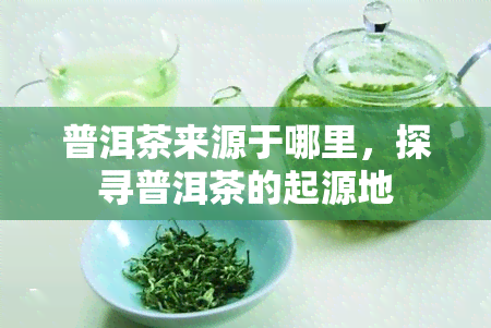 普洱茶来源于哪里，探寻普洱茶的起源地