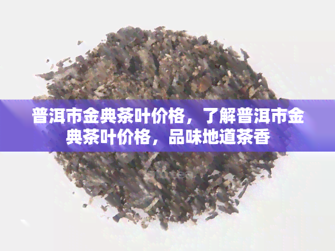 普洱市金典茶叶价格，了解普洱市金典茶叶价格，品味地道茶香