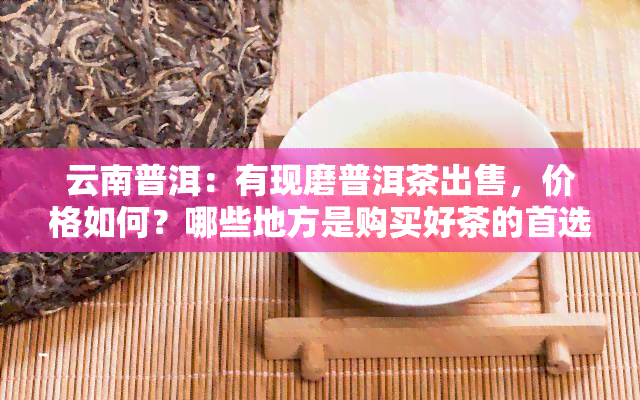 云南普洱：有现磨普洱茶出售，价格如何？哪些地方是购买好茶的首选？各产区特色是什么？