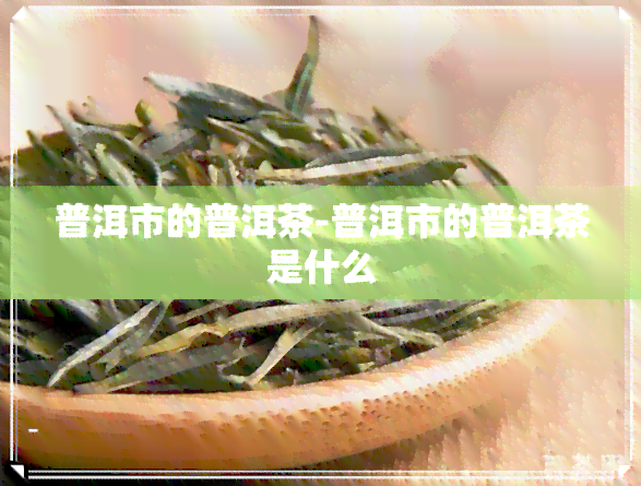 普洱市的普洱茶-普洱市的普洱茶是什么