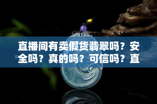 直播间有卖假货翡翠吗？安全吗？真的吗？可信吗？直播上卖的翡翠是真是假？直播间买的翡翠有假的吗？