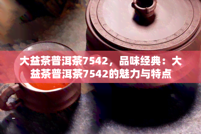 大益茶普洱茶7542，品味经典：大益茶普洱茶7542的魅力与特点