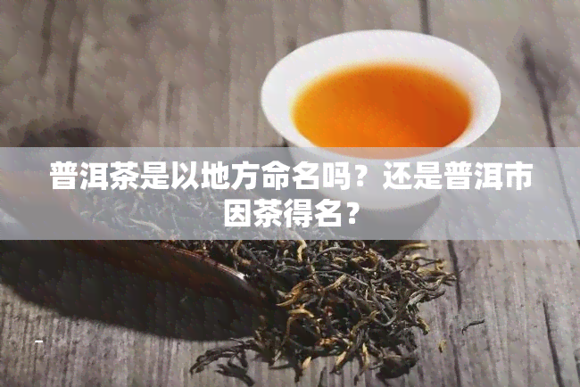 普洱茶是以地方命名吗？还是普洱市因茶得名？