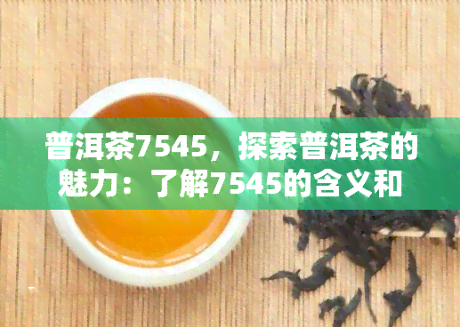 普洱茶7545，探索普洱茶的魅力：了解7545的含义和品尝技巧