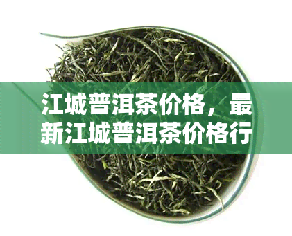 江城普洱茶价格，最新江城普洱茶价格行情，一网打尽！