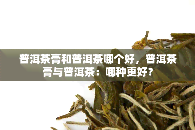 普洱茶膏和普洱茶哪个好，普洱茶膏与普洱茶：哪种更好？