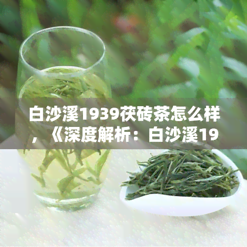 白沙溪1939茯砖茶怎么样，《深度解析：白沙溪1939茯砖茶的品质与口感》