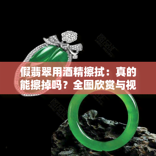 假翡翠用精擦拭：真的能擦掉吗？全图欣赏与视频解析