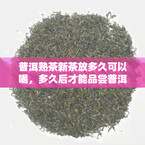 普洱熟茶新茶放多久可以喝，多久后才能品尝普洱熟茶新茶？