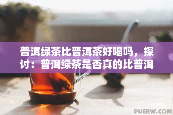 普洱绿茶比普洱茶好喝吗，探讨：普洱绿茶是否真的比普洱茶更好喝？