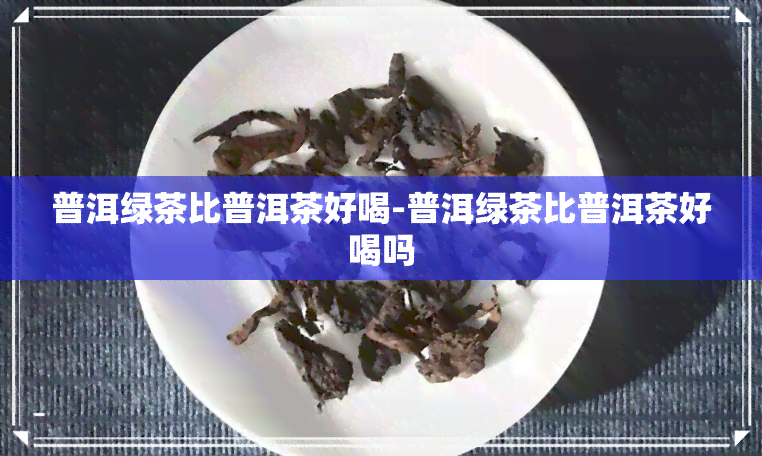 普洱绿茶比普洱茶好喝-普洱绿茶比普洱茶好喝吗