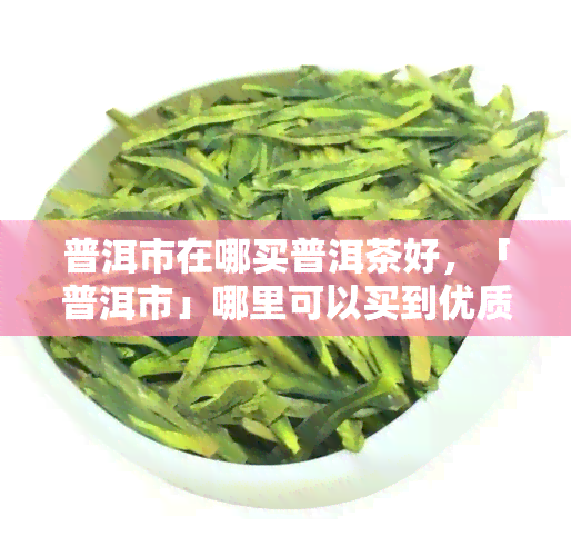 普洱市在哪买普洱茶好，「普洱市」哪里可以买到优质的普洱茶？