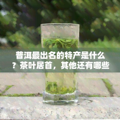 普洱最出名的特产是什么？茶叶居首，其他还有哪些值得带回的？