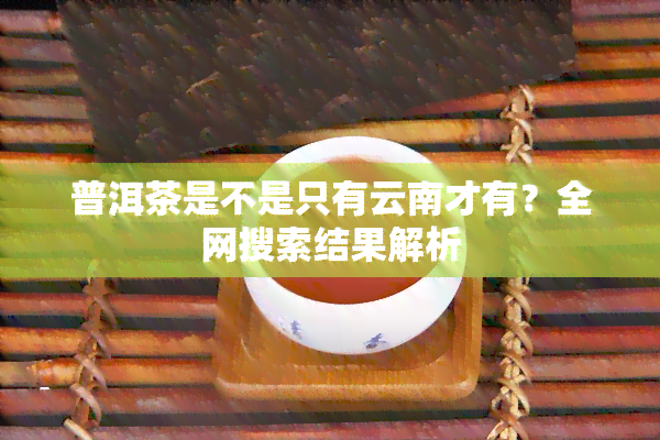 普洱茶是不是只有云南才有？全网搜索结果解析