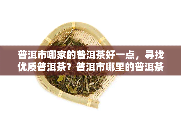 普洱市哪家的普洱茶好一点，寻找优质普洱茶？普洱市哪里的普洱茶口感更胜一筹？