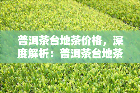 普洱茶台地茶价格，深度解析：普洱茶台地茶价格影响因素与市场趋势