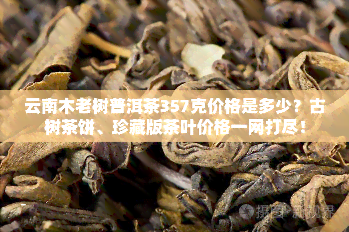 云南木老树普洱茶357克价格是多少？古树茶饼、珍藏版茶叶价格一网打尽！